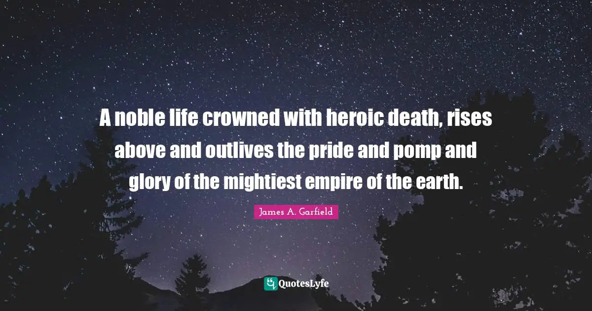 A noble life crowned with heroic death, rises above and outlives the pride and pomp and glory of the mightiest empire of the earth.