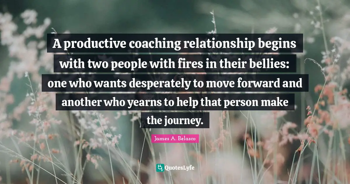 A productive coaching relationship begins with two people with fires in their bellies: one who wants desperately to move forward and another who yearns to help that person make the journey.
