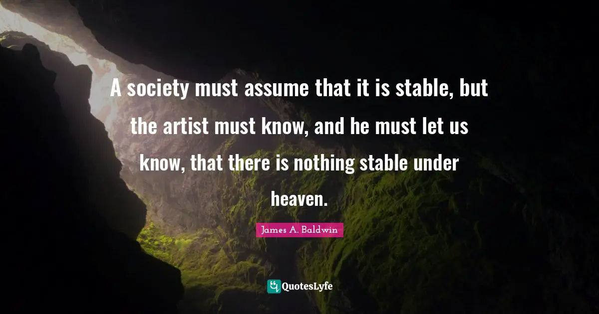 James A. Baldwin Quotes: "A society must assume that it is stable, but the artist must know, and he must let us know, that there is nothing stable under heaven."