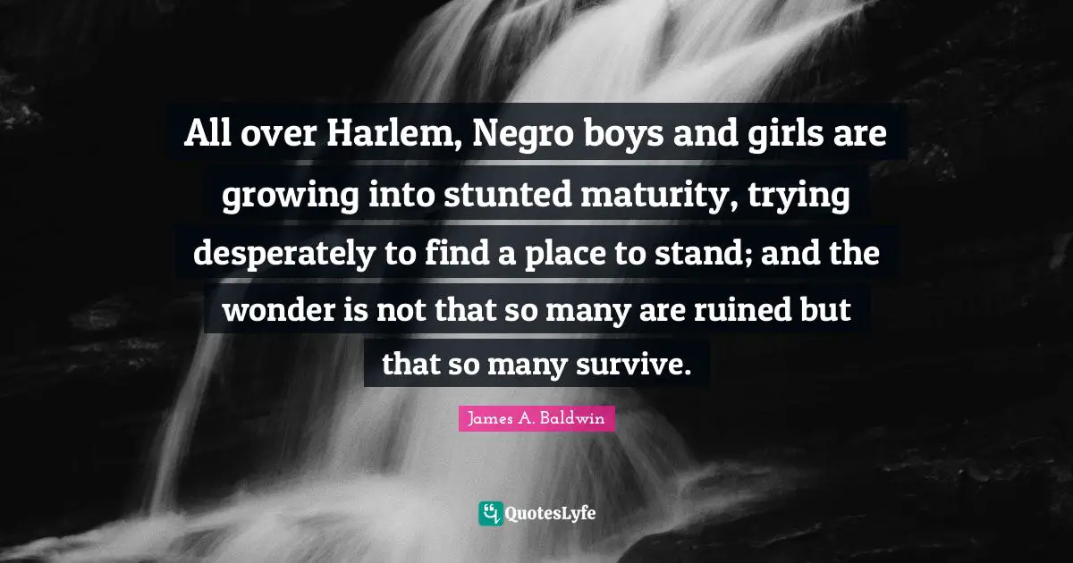 James A. Baldwin Quotes: "All over Harlem, Negro boys and girls are growing into stunted maturity, trying desperately to find a place to stand; and the wonder is not that so many are ruined but that so many survive."