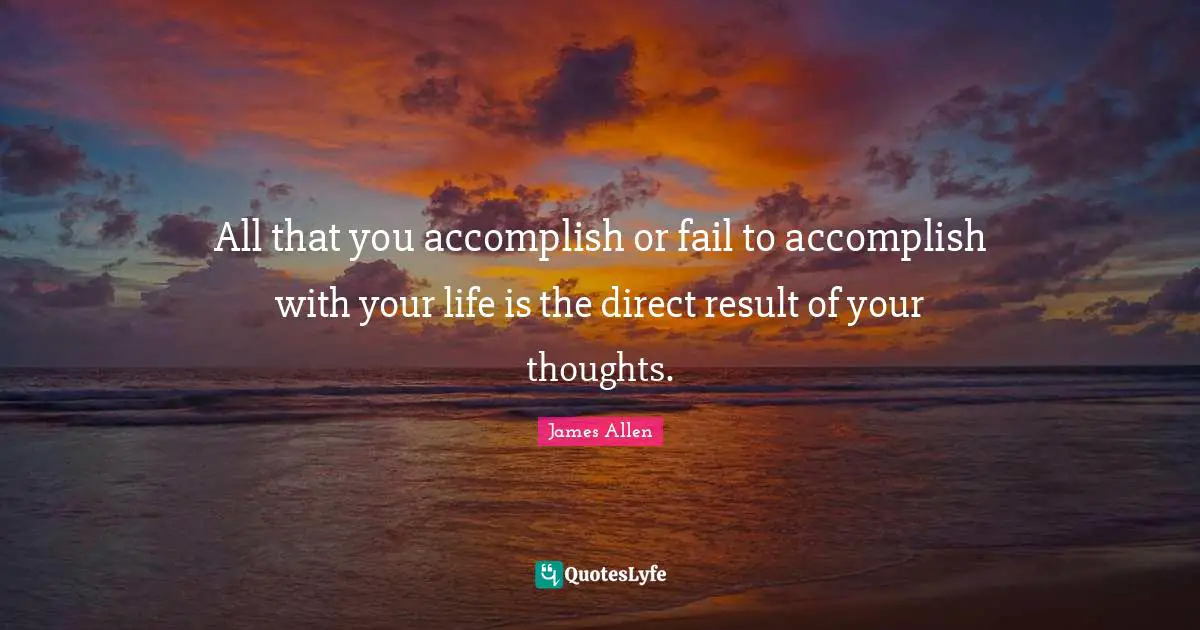 All that you accomplish or fail to accomplish with your life is the direct result of your thoughts.