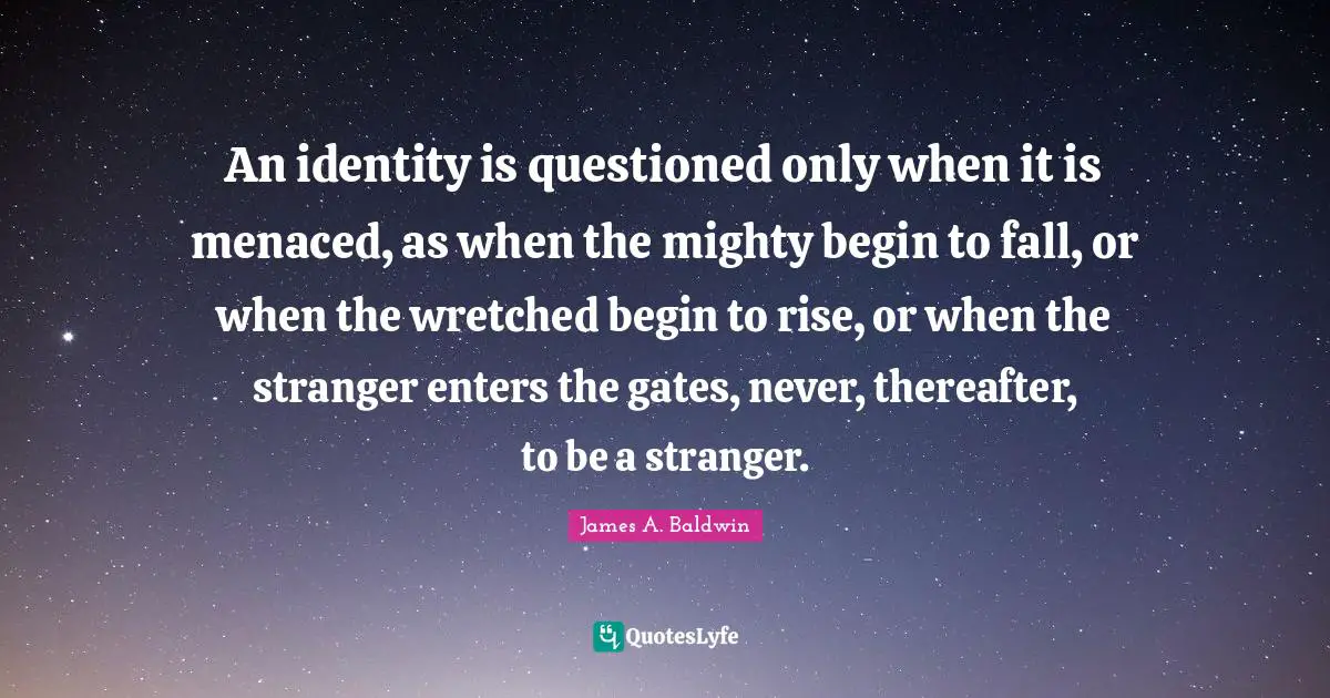 An identity is questioned only when it is menaced, as when the mighty begin to fall, or when the wretched begin to rise, or when the stranger enters the gates, never, thereafter, to be a stranger.