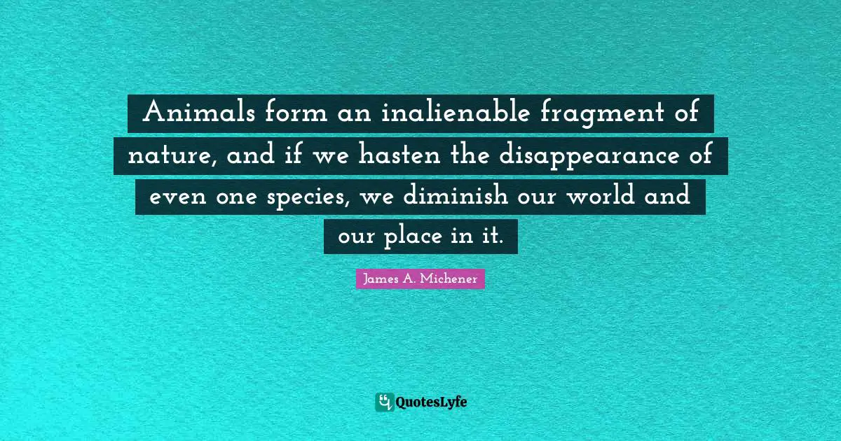 Animals form an inalienable fragment of nature, and if we hasten the disappearance of even one species, we diminish our world and our place in it.