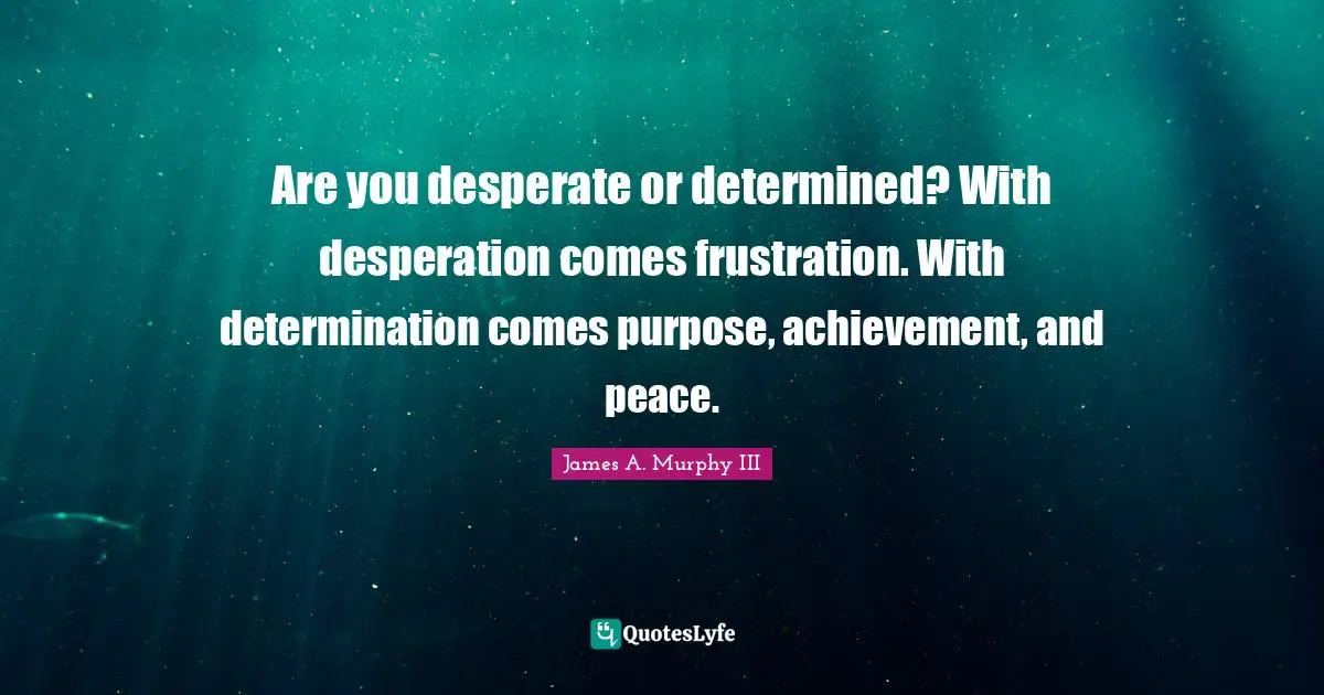 Are you desperate or determined? With desperation comes frustration. With determination comes purpose, achievement, and peace.