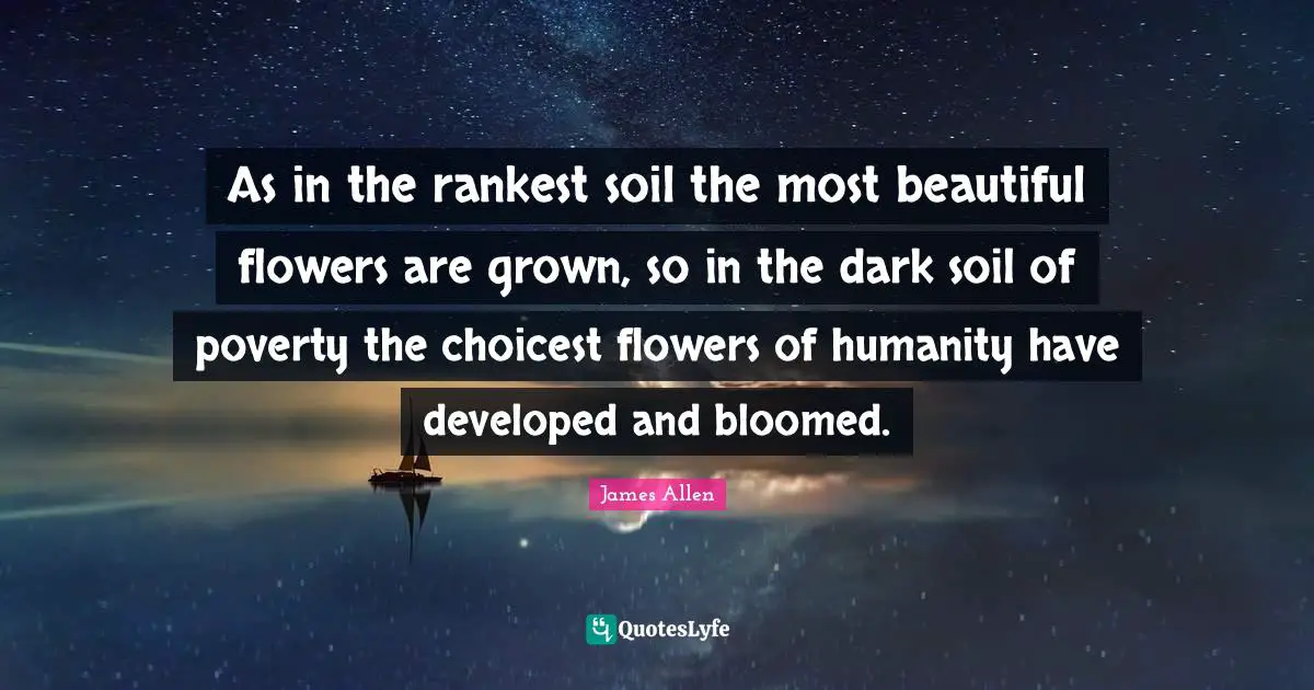As in the rankest soil the most beautiful flowers are grown, so in the dark soil of poverty the choicest flowers of humanity have developed and bloomed.