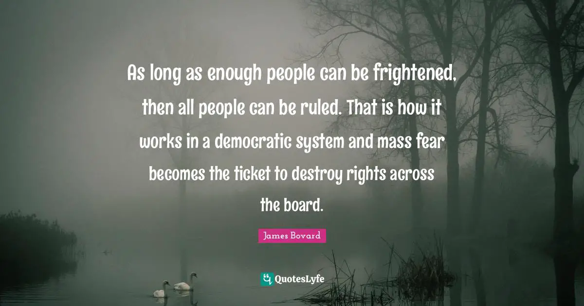 As long as enough people can be frightened, then all people can be ruled. That is how it works in a democratic system and mass fear becomes the ticket to destroy rights across the board.
