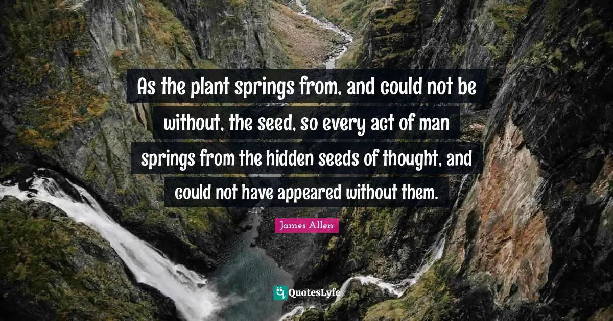 As the plant springs from, and could not be without, the seed, so every act of man springs from the hidden seeds of thought, and could not have appeared without them.