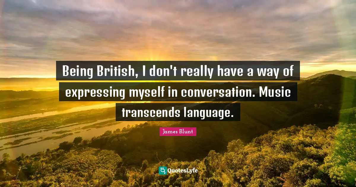 Being British, I don't really have a way of expressing myself in conversation. Music transcends language.