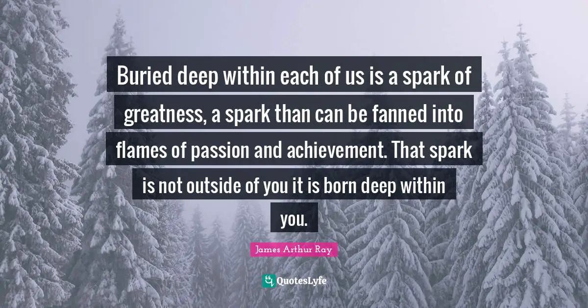 Deep Within Quotes: "Buried deep within each of us is a spark of greatness, a spark than can be fanned into flames of passion and achievement. That spark is not outside of you it is born deep within you."