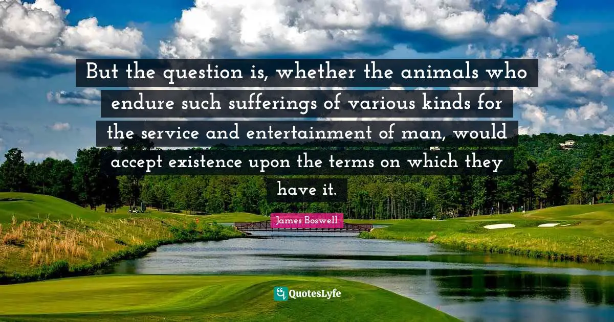 But the question is, whether the animals who endure such sufferings of various kinds for the service and entertainment of man, would accept existence upon the terms on which they have it.