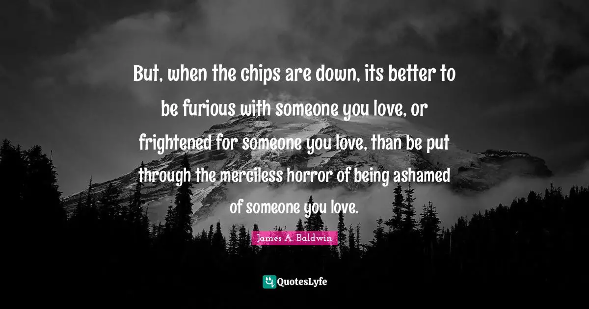 But, when the chips are down, its better to be furious with someone you love, or frightened for someone you love, than be put through the merciless horror of being ashamed of someone you love.