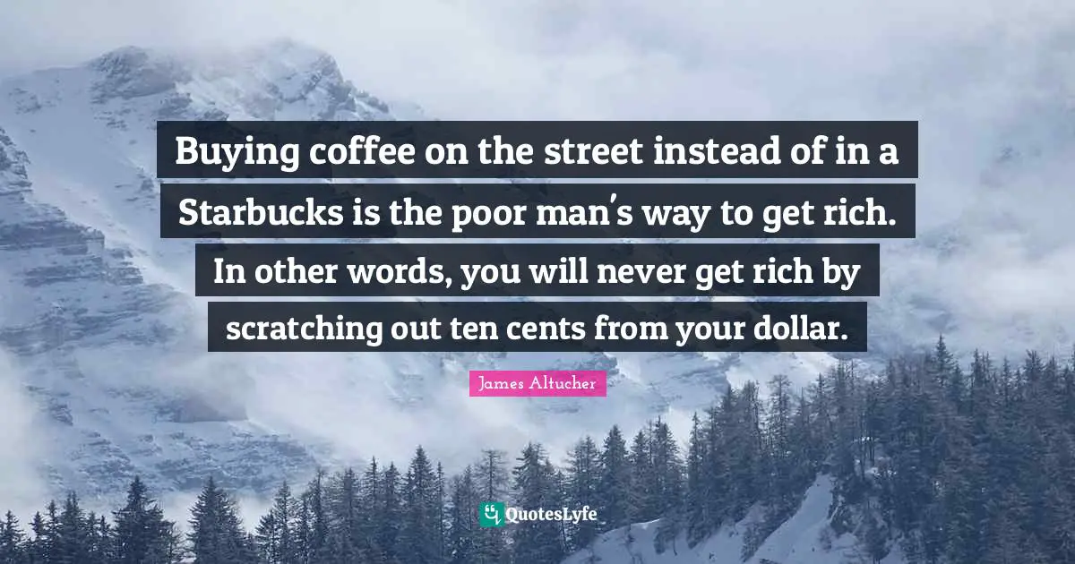 Starbucks Quotes: "Buying coffee on the street instead of in a Starbucks is the poor man's way to get rich. In other words, you will never get rich by scratching out ten cents from your dollar."
