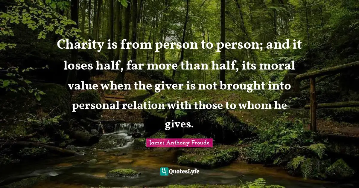 Charity is from person to person; and it loses half, far more than half, its moral value when the giver is not brought into personal relation with those to whom he gives.