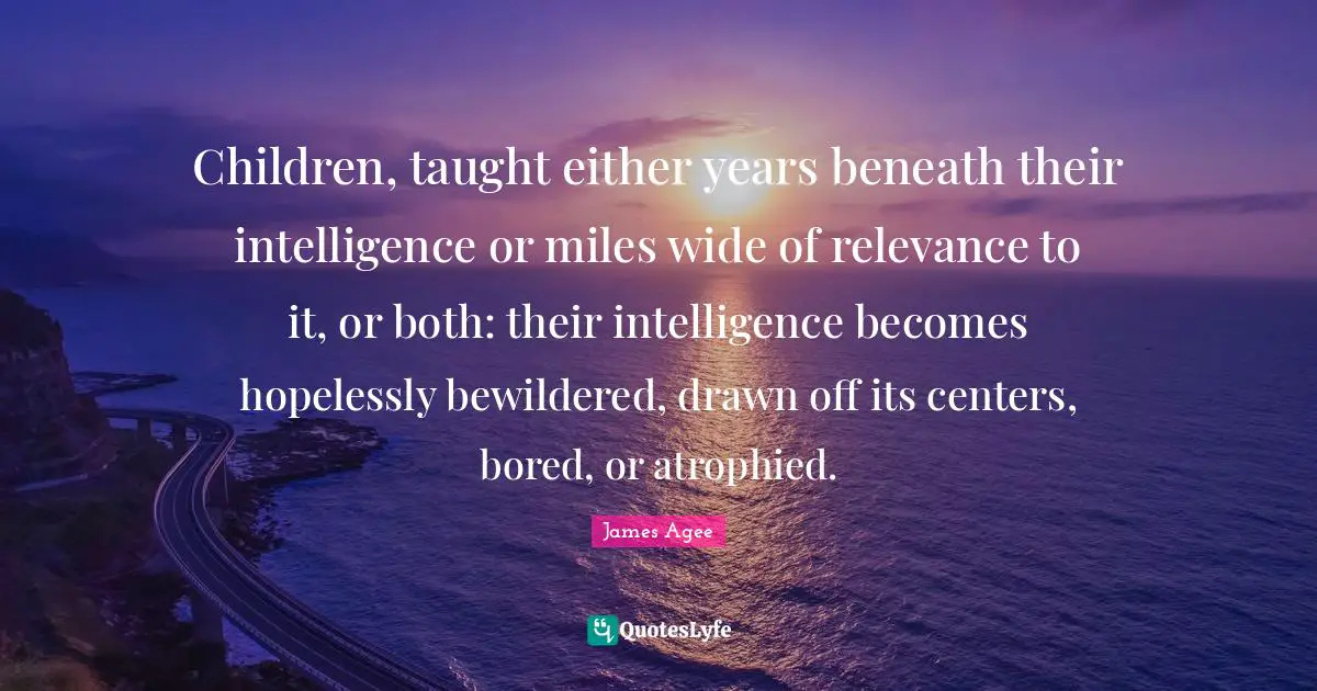 Children, taught either years beneath their intelligence or miles wide of relevance to it, or both: their intelligence becomes hopelessly bewildered, drawn off its centers, bored, or atrophied.