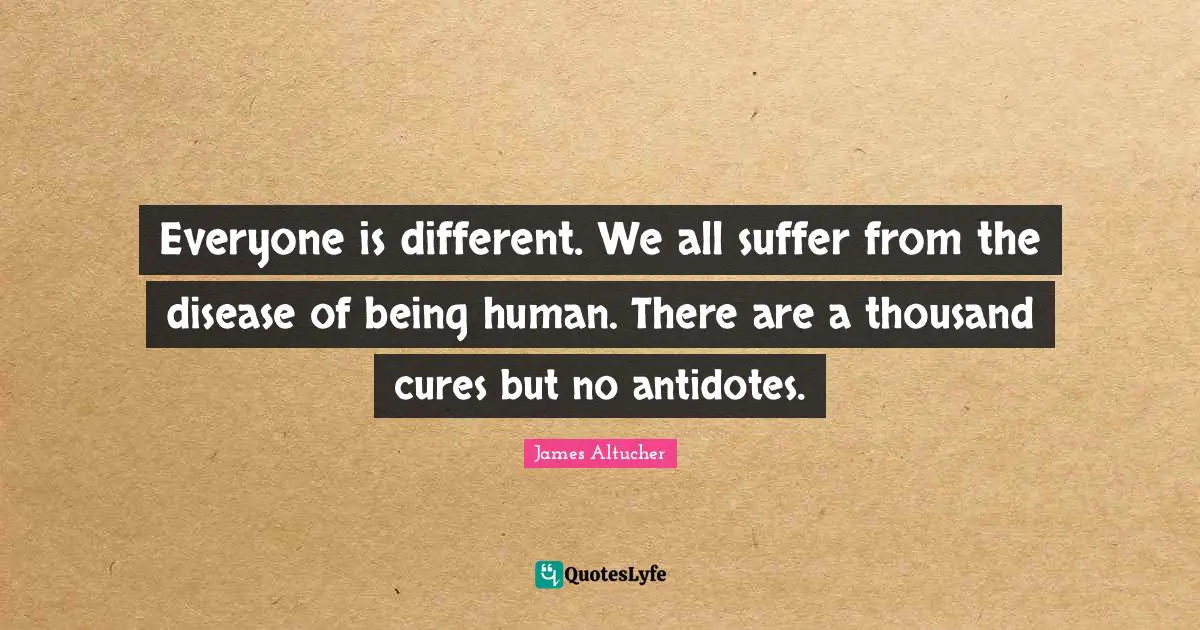 Everyone is different. We all suffer from the disease of being human. There are a thousand cures but no antidotes.