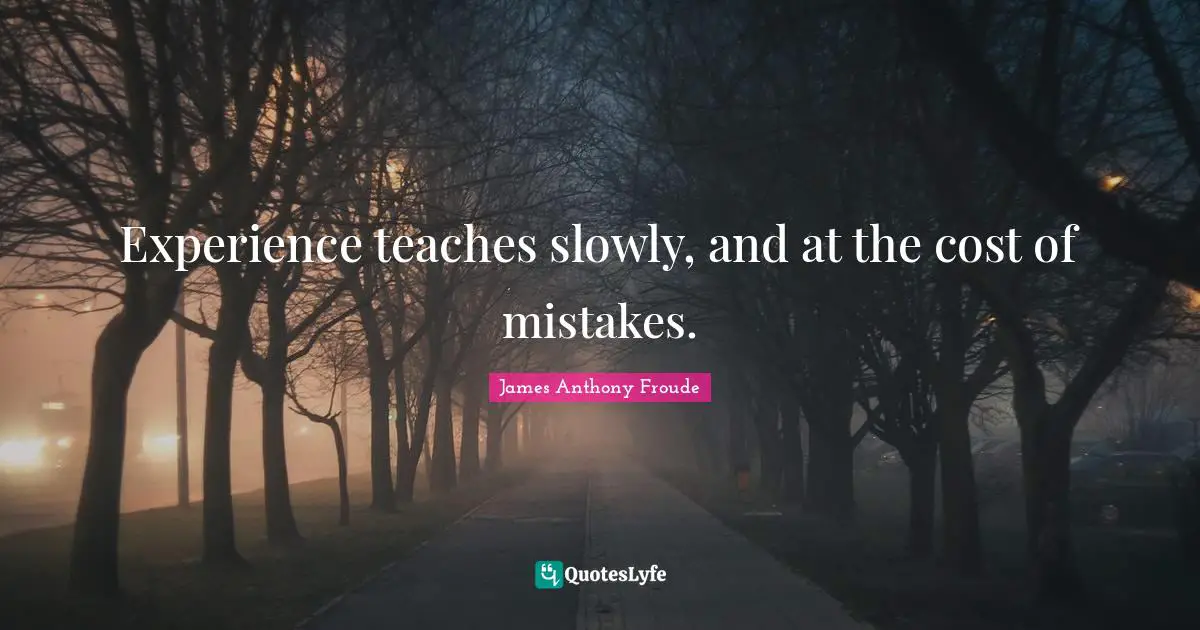 Experience teaches slowly, and at the cost of mistakes.