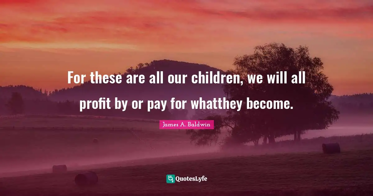 For these are all our children, we will all profit by or pay for whatthey become.