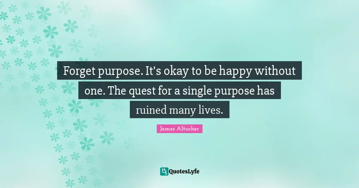 Forget purpose. It’s okay to be happy without one. The quest for a single purpose has ruined many lives.