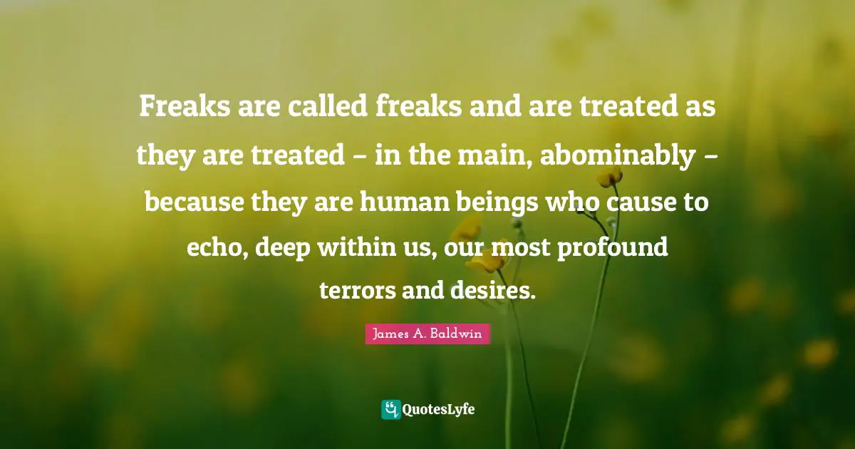 Freaks are called freaks and are treated as they are treated – in the main, abominably – because they are human beings who cause to echo, deep within us, our most profound terrors and desires.