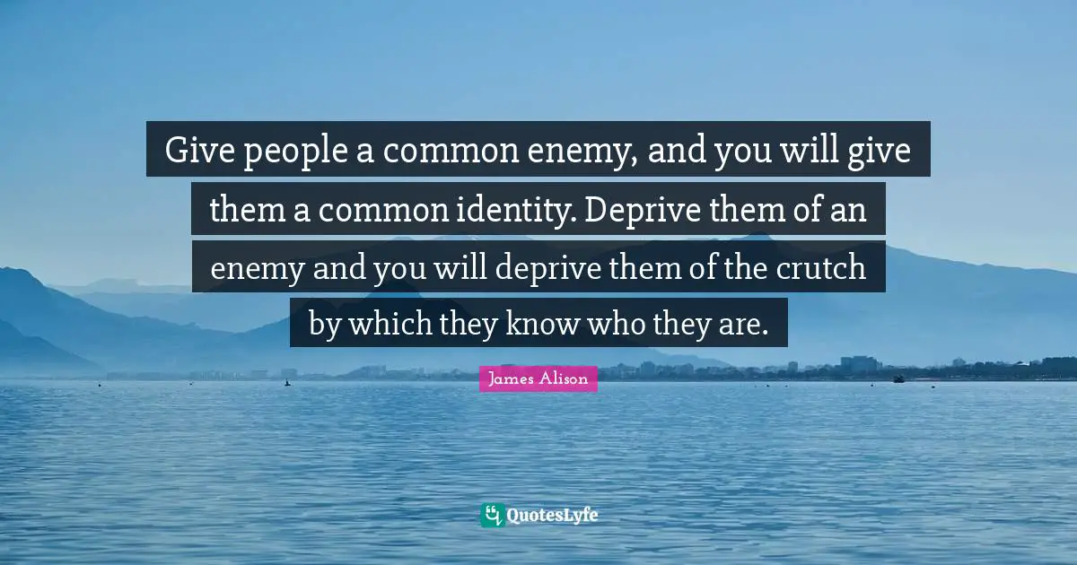 Give people a common enemy, and you will give them a common identity. Deprive them of an enemy and you will deprive them of the crutch by which they know who they are.