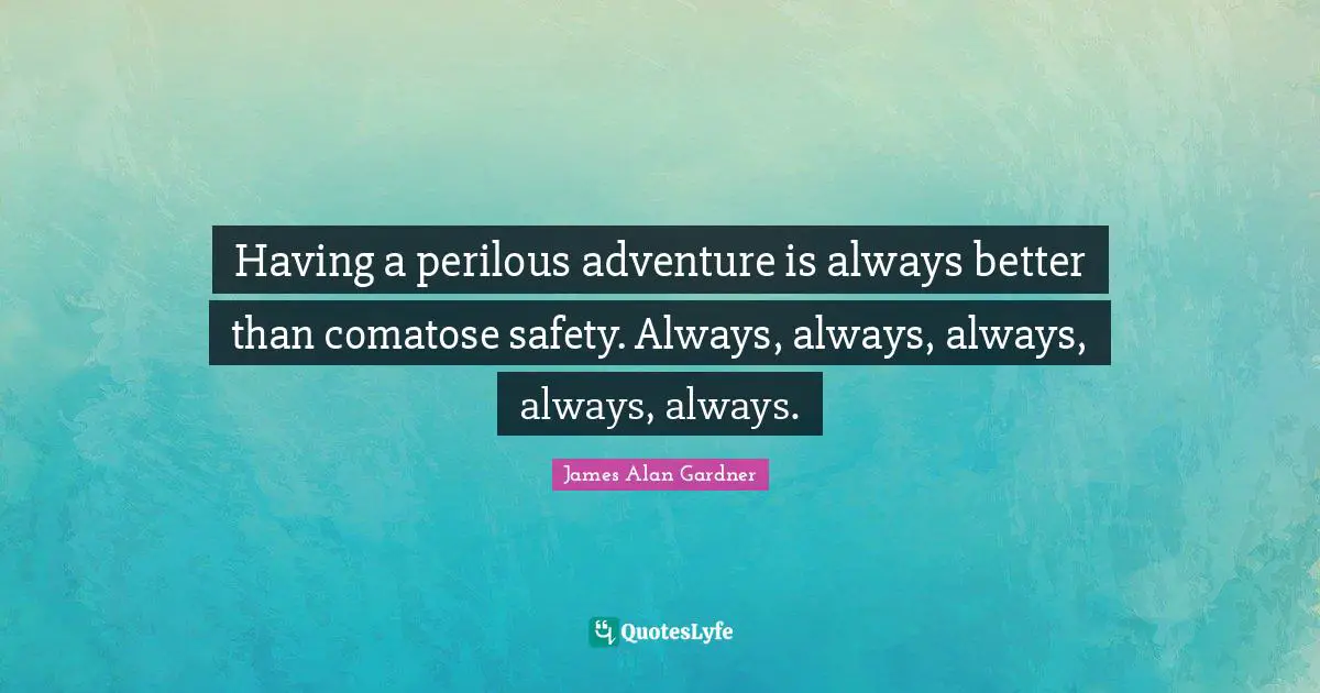 Having a perilous adventure is always better than comatose safety. Always, always, always, always, always.