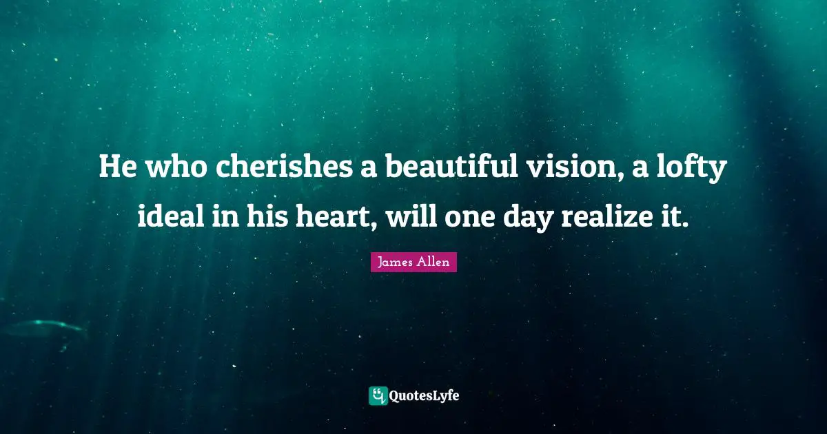 He who cherishes a beautiful vision, a lofty ideal in his heart, will one day realize it.