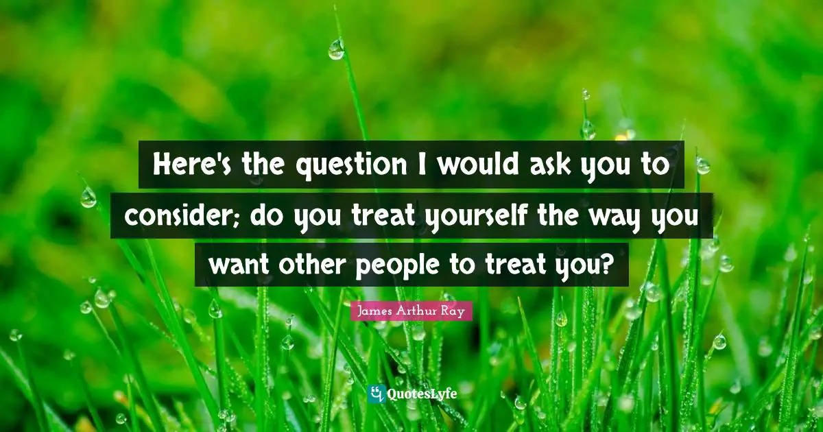 Treat Yourself Quotes: "Here's the question I would ask you to consider; do you treat yourself the way you want other people to treat you?"