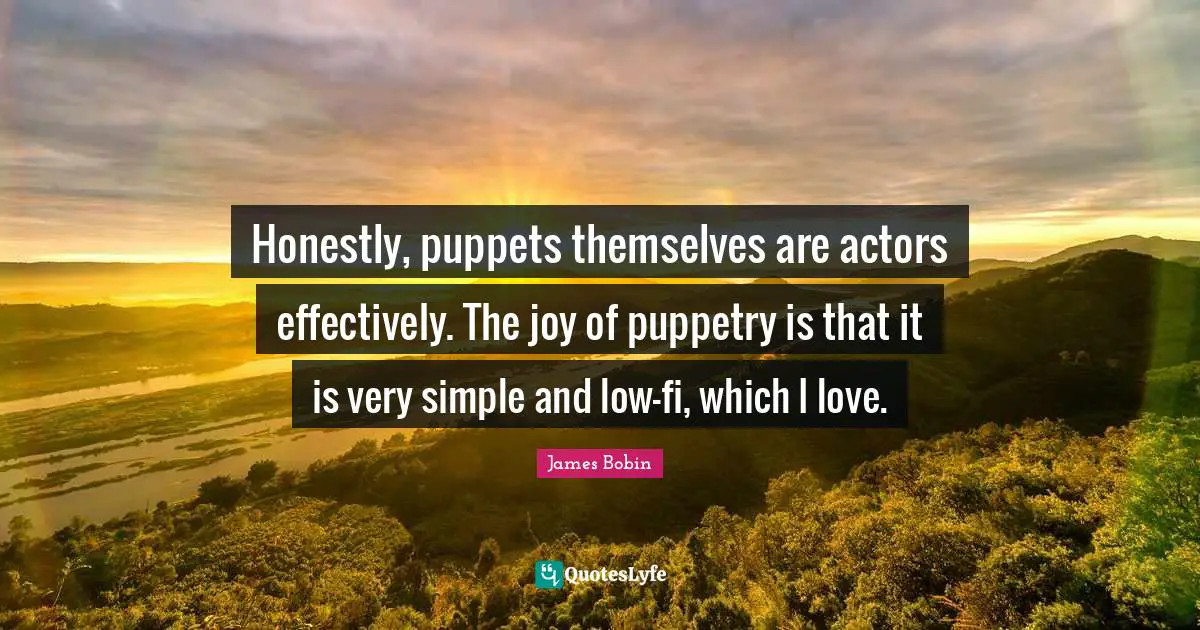 Honestly, puppets themselves are actors effectively. The joy of puppetry is that it is very simple and low-fi, which I love.