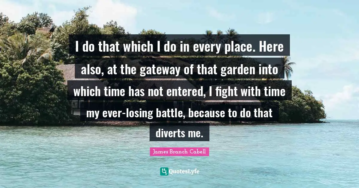 I do that which I do in every place. Here also, at the gateway of that garden into which time has not entered, I fight with time my ever-losing battle, because to do that diverts me.