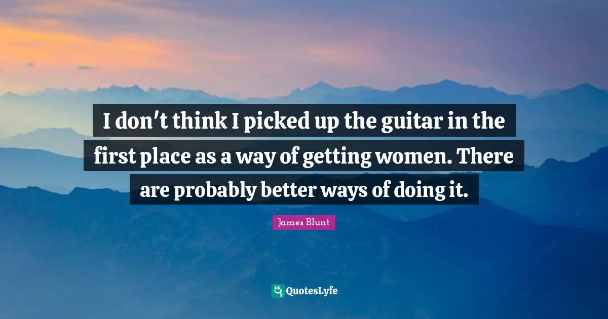 I don't think I picked up the guitar in the first place as a way of getting women. There are probably better ways of doing it.