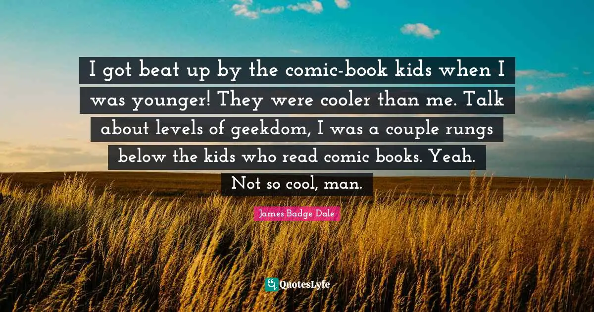 I got beat up by the comic-book kids when I was younger! They were cooler than me. Talk about levels of geekdom, I was a couple rungs below the kids who read comic books. Yeah. Not so cool, man.