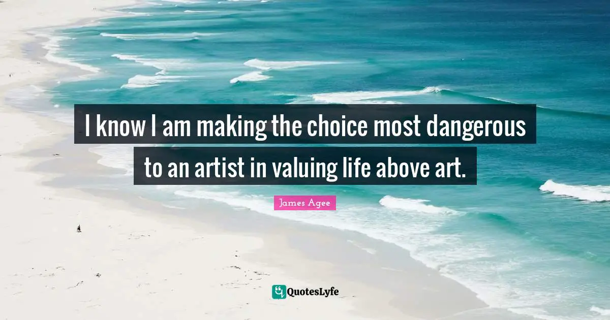 I know I am making the choice most dangerous to an artist in valuing life above art.