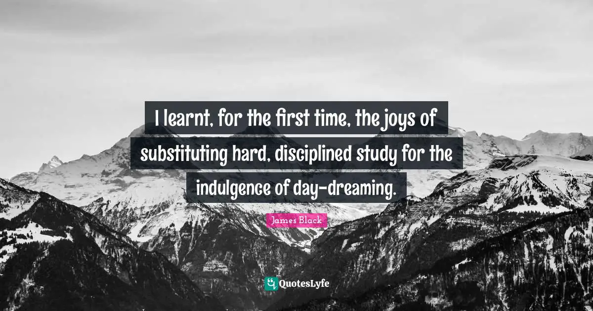 I learnt, for the first time, the joys of substituting hard, disciplined study for the indulgence of day-dreaming.