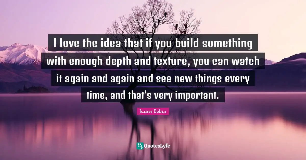 I love the idea that if you build something with enough depth and texture, you can watch it again and again and see new things every time, and that's very important.