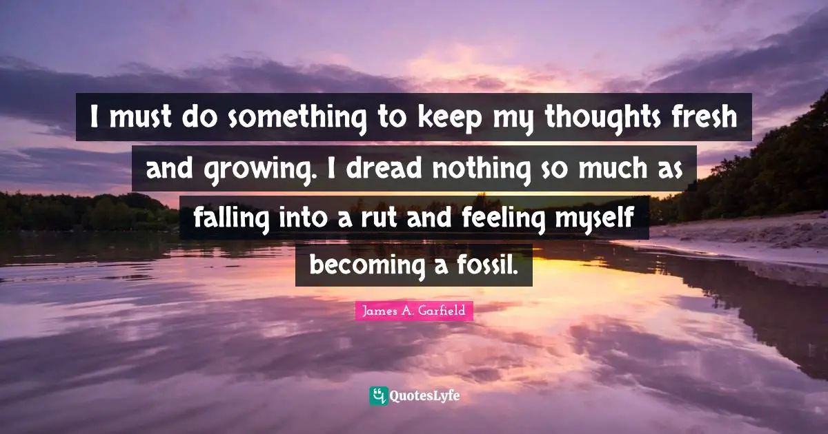 I must do something to keep my thoughts fresh and growing. I dread nothing so much as falling into a rut and feeling myself becoming a fossil.