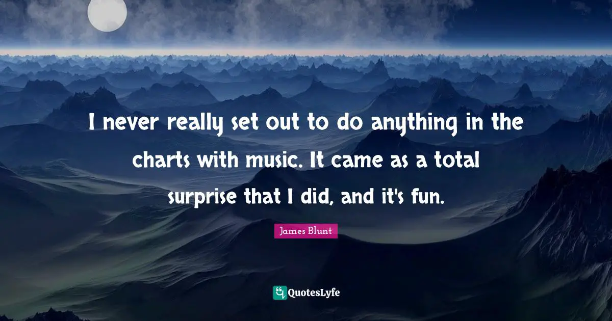 I never really set out to do anything in the charts with music. It came as a total surprise that I did, and it's fun.