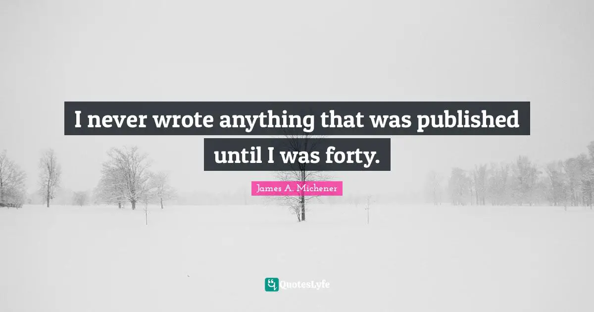 I never wrote anything that was published until I was forty.