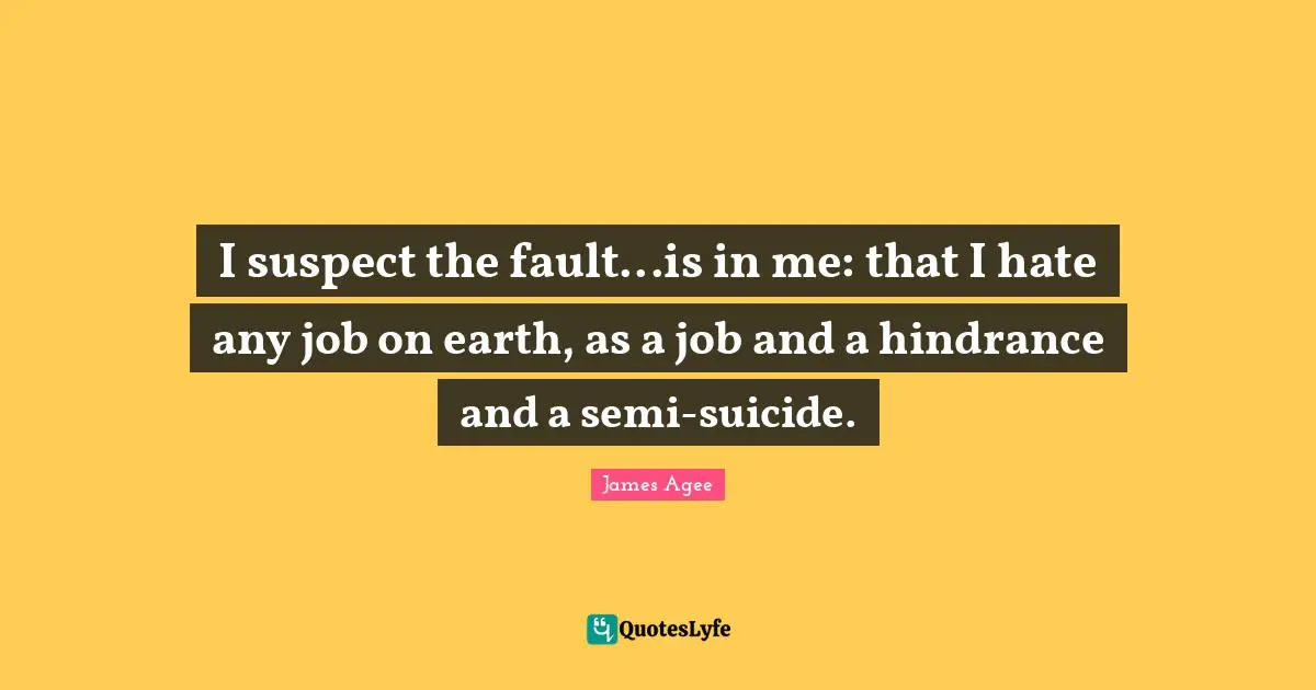 I suspect the fault...is in me: that I hate any job on earth, as a job and a hindrance and a semi-suicide.