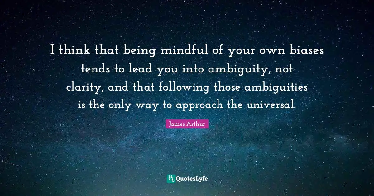 I think that being mindful of your own biases tends to lead you into ambiguity, not clarity, and that following those ambiguities is the only way to approach the universal.
