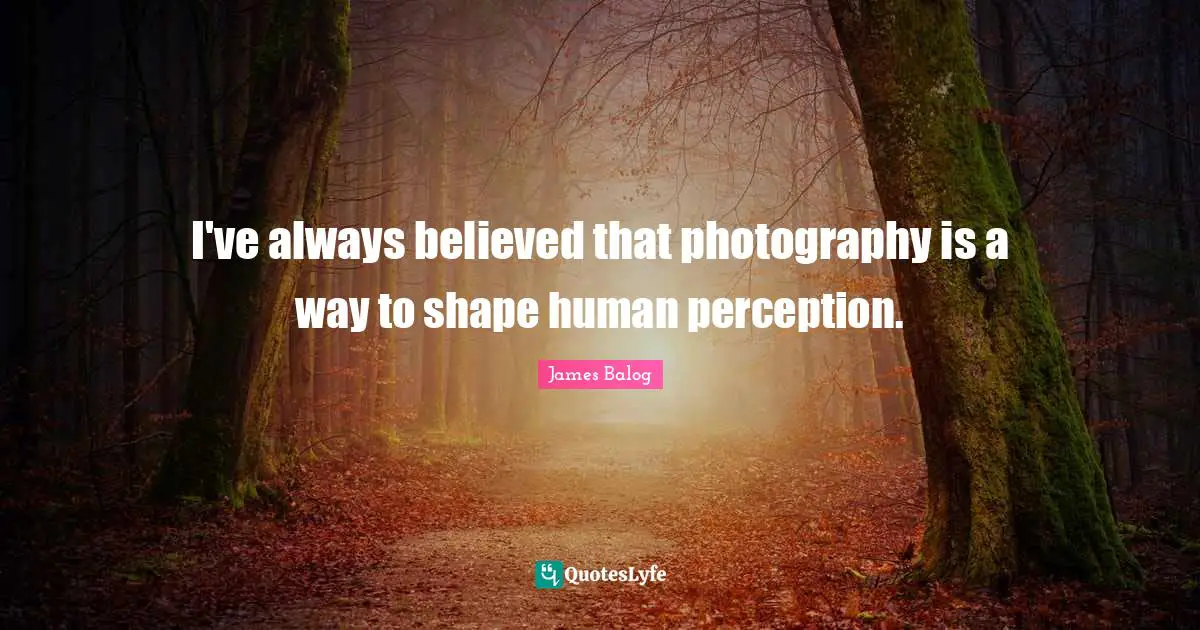 I've always believed that photography is a way to shape human perception.