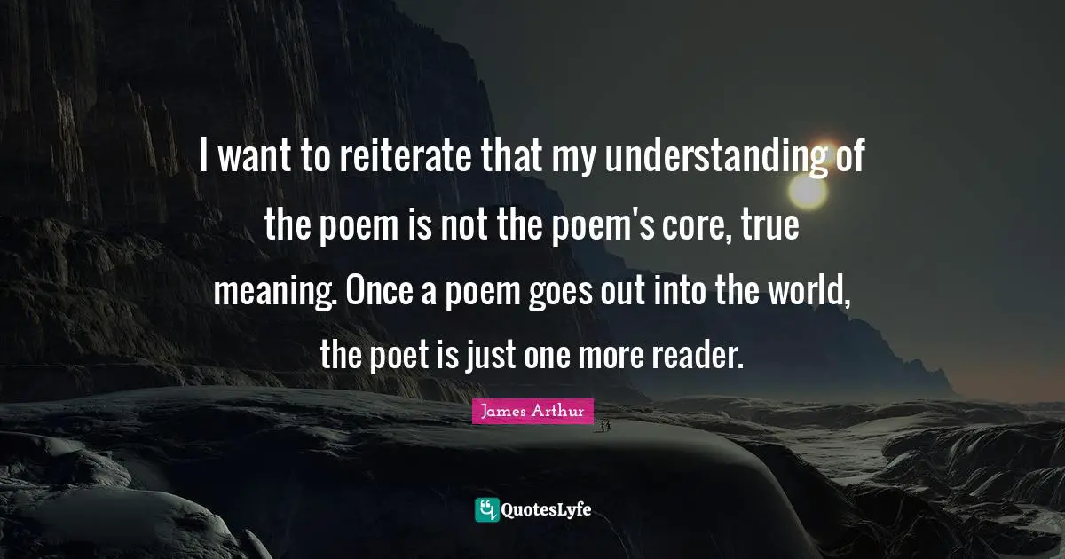 True Meaning Quotes: "I want to reiterate that my understanding of the poem is not the poem's core, true meaning. Once a poem goes out into the world, the poet is just one more reader."