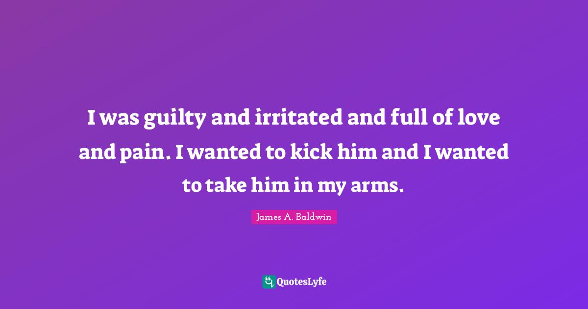 I was guilty and irritated and full of love and pain. I wanted to kick him and I wanted to take him in my arms.
