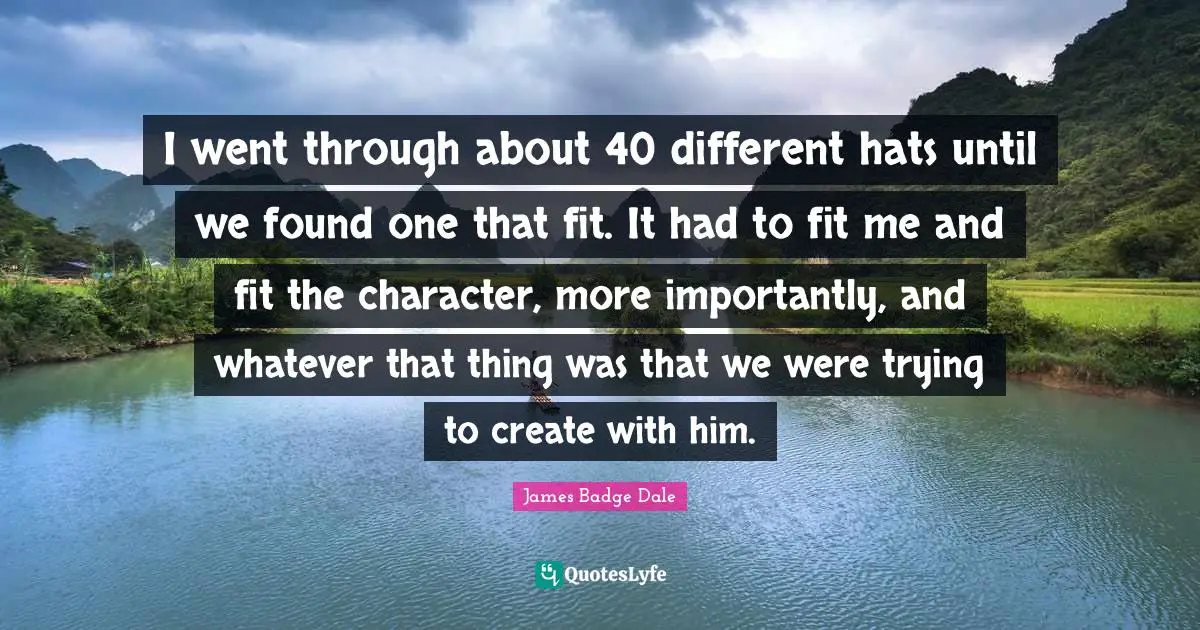 I went through about 40 different hats until we found one that fit. It had to fit me and fit the character, more importantly, and whatever that thing was that we were trying to create with him.