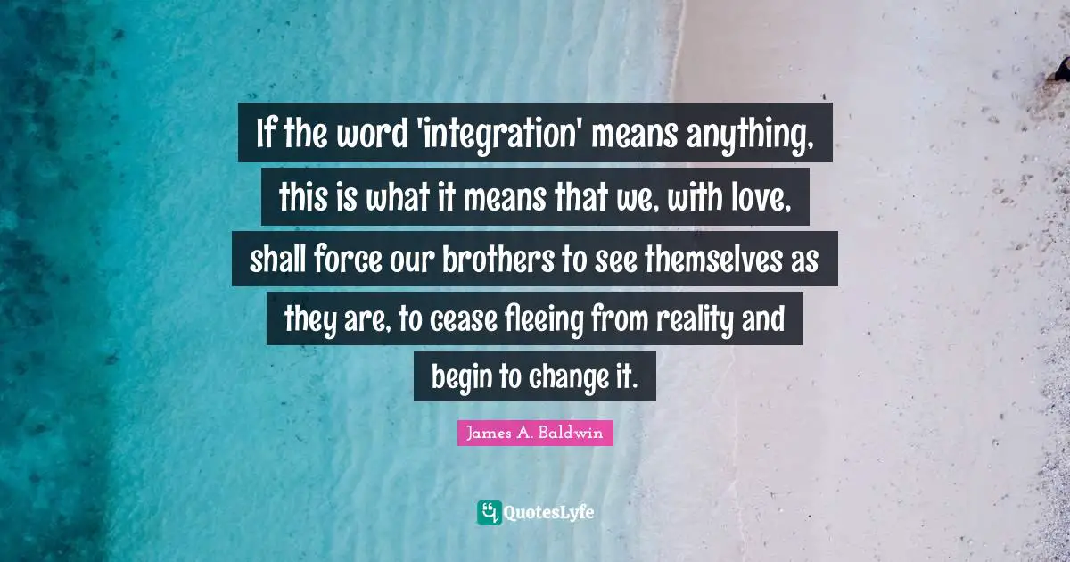 James A. Baldwin Quotes: "If the word 'integration' means anything, this is what it means that we, with love, shall force our brothers to see themselves as they are, to cease fleeing from reality and begin to change it."