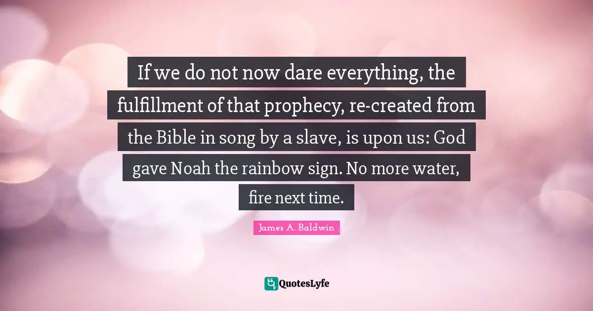If we do not now dare everything, the fulfillment of that prophecy, re-created from the Bible in song by a slave, is upon us: God gave Noah the rainbow sign. No more water, fire next time.