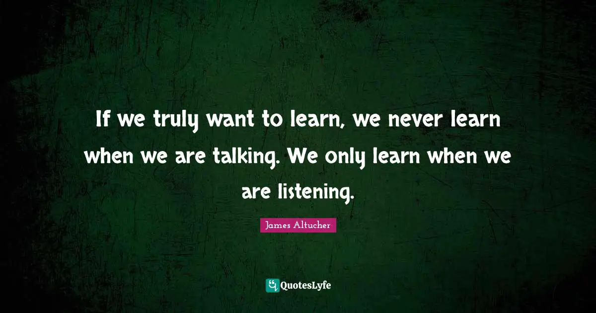 If we truly want to learn, we never learn when we are talking. We only learn when we are listening.