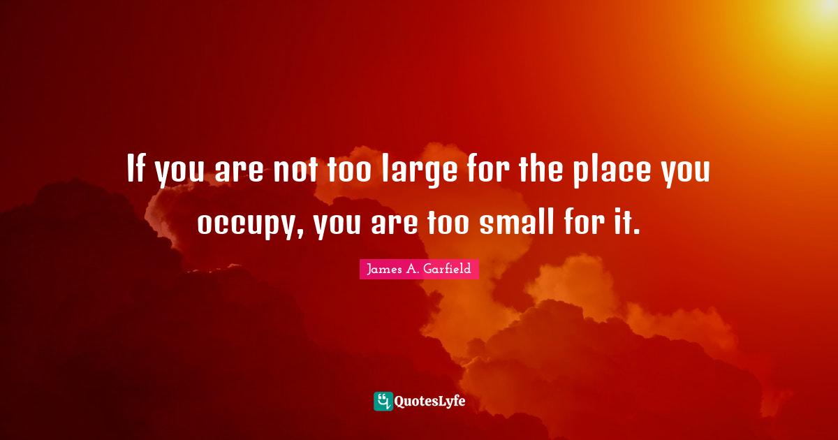 If you are not too large for the place you occupy, you are too small for it.