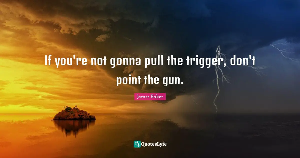 If you're not gonna pull the trigger, don't point the gun.