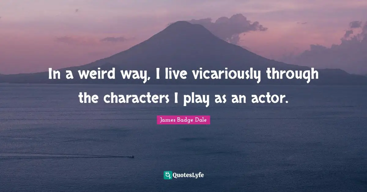 In a weird way, I live vicariously through the characters I play as an actor.