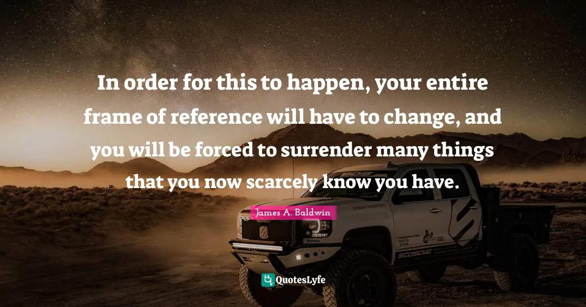 Reference Quotes: "In order for this to happen, your entire frame of reference will have to change, and you will be forced to surrender many things that you now scarcely know you have."